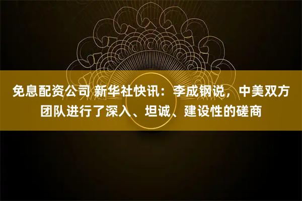 免息配资公司 新华社快讯：李成钢说，中美双方团队进行了深入、坦诚、建设性的磋商