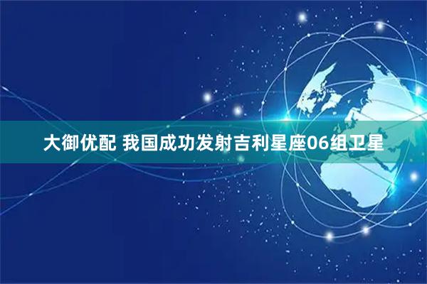 大御优配 我国成功发射吉利星座06组卫星
