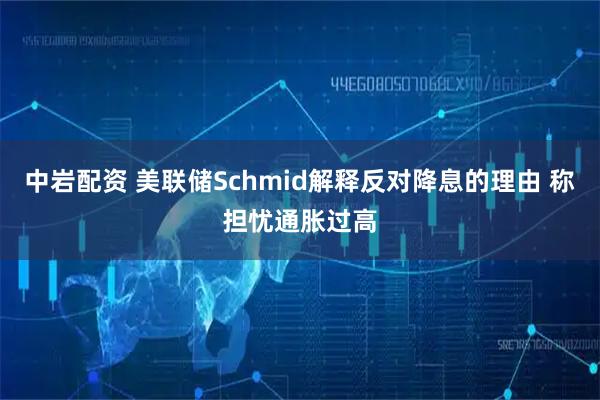中岩配资 美联储Schmid解释反对降息的理由 称担忧通胀过高