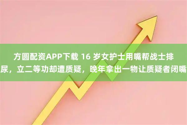 方圆配资APP下载 16 岁女护士用嘴帮战士排尿，立二等功却遭质疑，晚年拿出一物让质疑者闭嘴