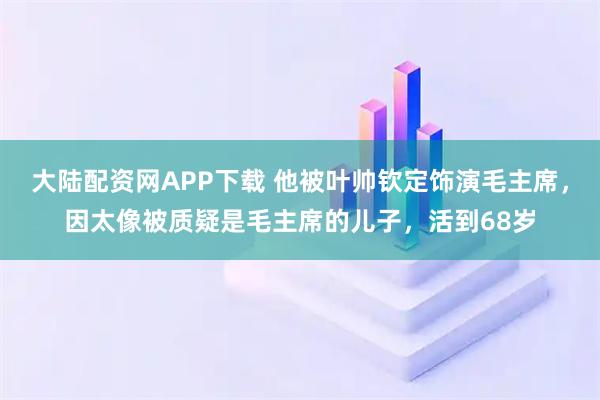 大陆配资网APP下载 他被叶帅钦定饰演毛主席，因太像被质疑是毛主席的儿子，活到68岁