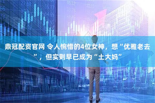 鼎冠配资官网 令人惋惜的4位女神，想“优雅老去”，但实则早已成为“土大妈”