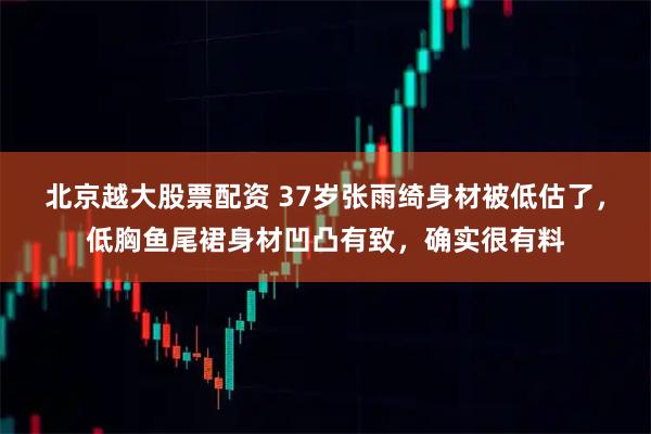 北京越大股票配资 37岁张雨绮身材被低估了,低胸鱼尾裙身材凹凸有致,确实很有料