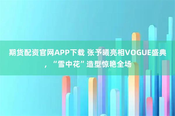 期货配资官网APP下载 张予曦亮相VOGUE盛典，“雪中花”造型惊艳全场