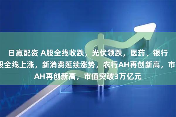 日赢配资 A股全线收跌，光伏领跌，医药、银行集体拉升，港股全线上涨，新消费延续涨势，农行AH再创新高，市值突破3万亿元