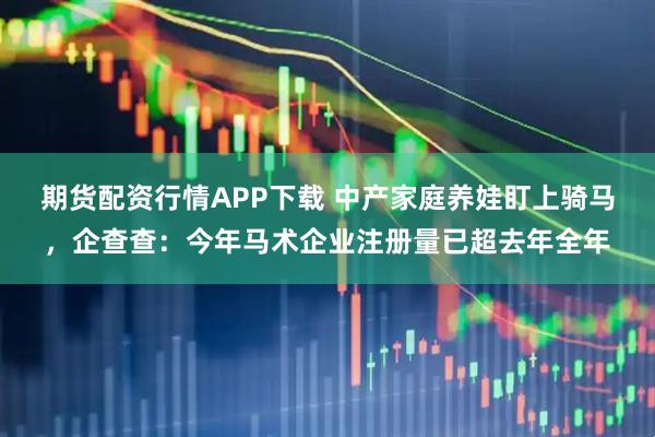 期货配资行情APP下载 中产家庭养娃盯上骑马,企查查:今年马术企业注册量已超去年全年