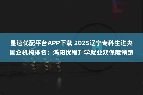 星速优配平台APP下载 2025辽宁专科生进央国企机构排名：鸿阳优程升学就业双保障领跑