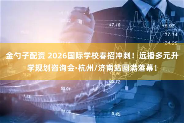 金勺子配资 2026国际学校春招冲刺!远播多元升学规划咨询会·杭州/济南站圆满落幕!