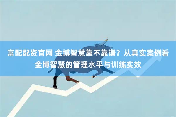 富配配资官网 金博智慧靠不靠谱？从真实案例看金博智慧的管理水平与训练实效
