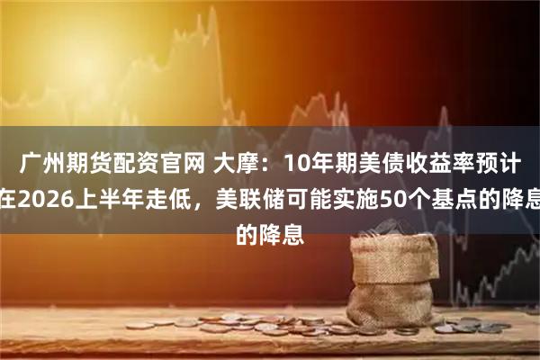 广州期货配资官网 大摩：10年期美债收益率预计在2026上半年走低，美联储可能实施50个基点的降息