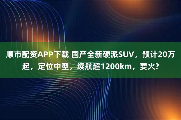顺市配资APP下载 国产全新硬派SUV，预计20万起，定位中型，续航超1200km，要火?