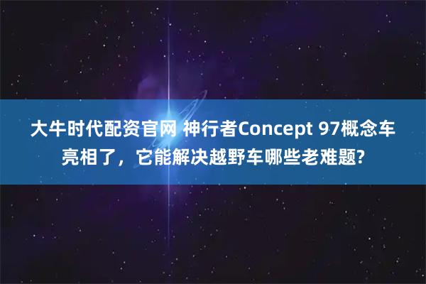 大牛时代配资官网 神行者Concept 97概念车亮相了，它能解决越野车哪些老难题?
