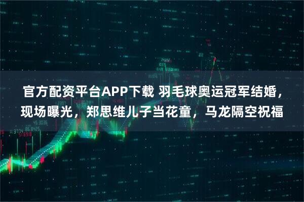 官方配资平台APP下载 羽毛球奥运冠军结婚，现场曝光，郑思维儿子当花童，马龙隔空祝福