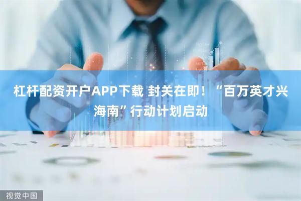杠杆配资开户APP下载 封关在即!“百万英才兴海南”行动计划启动