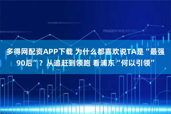 多得网配资APP下载 为什么都喜欢说TA是“最强90后”?从追赶到领跑 看浦东“何以引领”