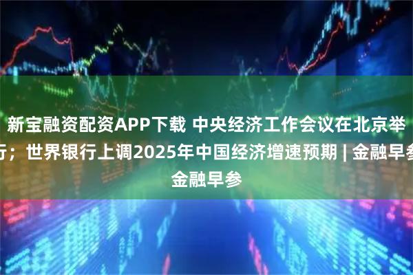 新宝融资配资APP下载 中央经济工作会议在北京举行;世界银行上调2025年中国经济增速预期 | 金融早参