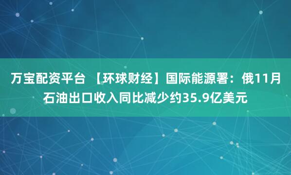 万宝配资平台 【环球财经】国际能源署：俄11月石油出口收入同比减少约35.9亿美元