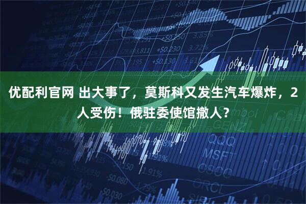 优配利官网 出大事了,莫斯科又发生汽车爆炸,2人受伤!俄驻委使馆撤人?