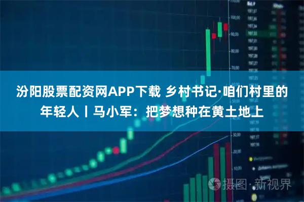 汾阳股票配资网APP下载 乡村书记·咱们村里的年轻人丨马小军：把梦想种在黄土地上