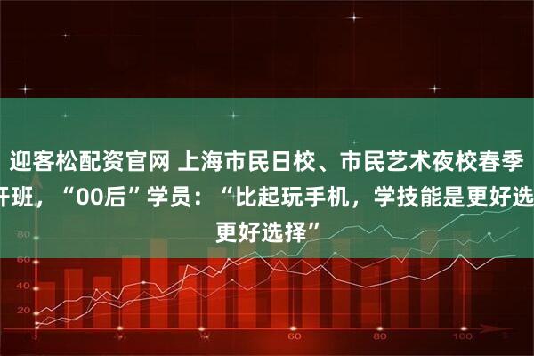 迎客松配资官网 上海市民日校、市民艺术夜校春季班开班，“00后”学员：“比起玩手机，学技能是更好选择”