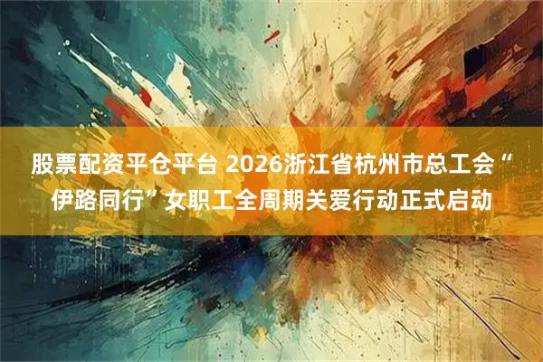 股票配资平仓平台 2026浙江省杭州市总工会“伊路同行”女职工全周期关爱行动正式启动