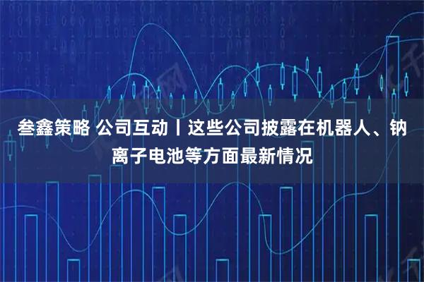 叁鑫策略 公司互动丨这些公司披露在机器人、钠离子电池等方面最新情况