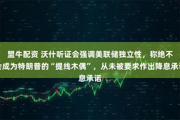盟牛配资 沃什听证会强调美联储独立性，称绝不会成为特朗普的“提线木偶”，从未被要求作出降息承诺