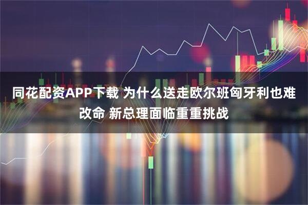 同花配资APP下载 为什么送走欧尔班匈牙利也难改命 新总理面临重重挑战