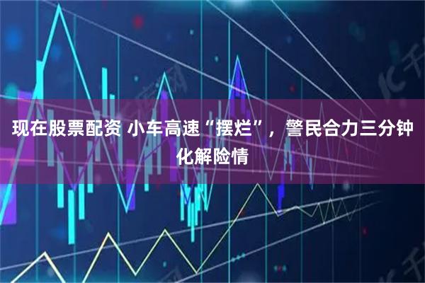 现在股票配资 小车高速“摆烂”，警民合力三分钟化解险情