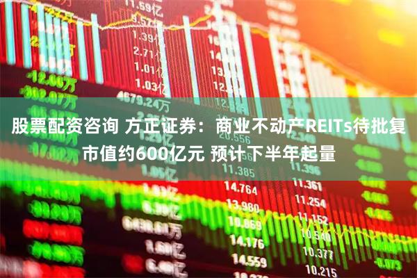 股票配资咨询 方正证券：商业不动产REITs待批复市值约600亿元 预计下半年起量