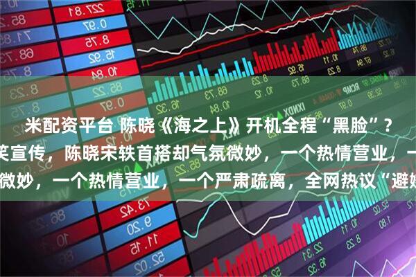 米配资平台 陈晓《海之上》开机全程“黑脸”？独留女主宋轶讪讪的堆笑宣传，陈晓宋轶首搭却气氛微妙，一个热情营业，一个严肃疏离，全网热议“避嫌”