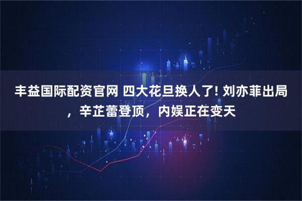 丰益国际配资官网 四大花旦换人了! 刘亦菲出局，辛芷蕾登顶，内娱正在变天