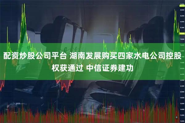 配资炒股公司平台 湖南发展购买四家水电公司控股权获通过 中信证券建功