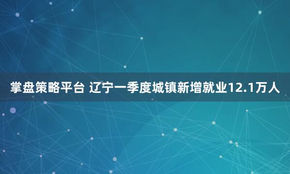 掌盘策略平台 辽宁一季度城镇新增就业12.1万人