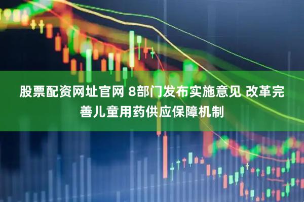 股票配资网址官网 8部门发布实施意见 改革完善儿童用药供应保障机制