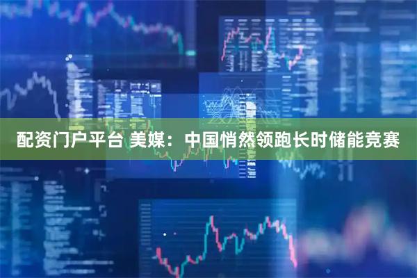 配资门户平台 美媒：中国悄然领跑长时储能竞赛