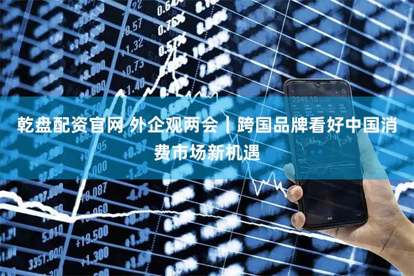 乾盘配资官网 外企观两会｜跨国品牌看好中国消费市场新机遇