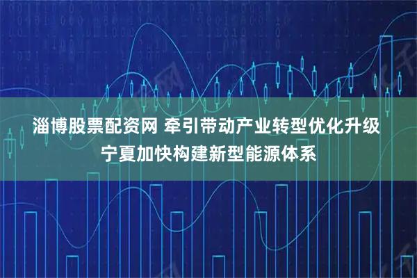淄博股票配资网 牵引带动产业转型优化升级 宁夏加快构建新型能源体系