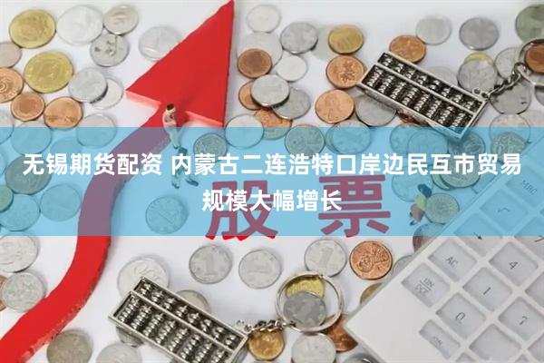 无锡期货配资 内蒙古二连浩特口岸边民互市贸易规模大幅增长