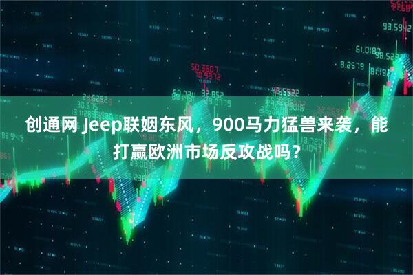 创通网 Jeep联姻东风，900马力猛兽来袭，能打赢欧洲市场反攻战吗？
