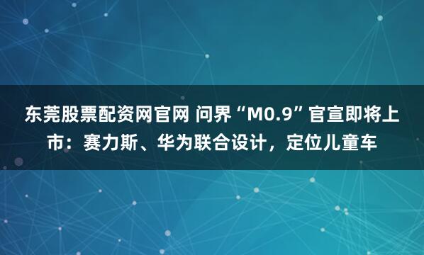 东莞股票配资网官网 问界“M0.9”官宣即将上市：赛力斯、华为联合设计，定位儿童车