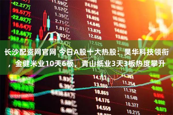 长沙配资网官网 今日A股十大热股：昊华科技领衔，金健米业10天6板，青山纸业3天3板热度攀升