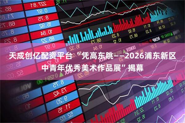 天成创亿配资平台 “凭高东眺——2026浦东新区中青年优秀美术作品展”揭幕