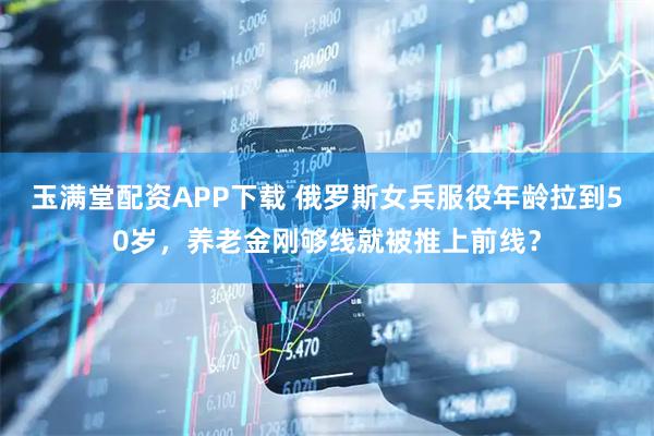 玉满堂配资APP下载 俄罗斯女兵服役年龄拉到50岁，养老金刚够线就被推上前线？