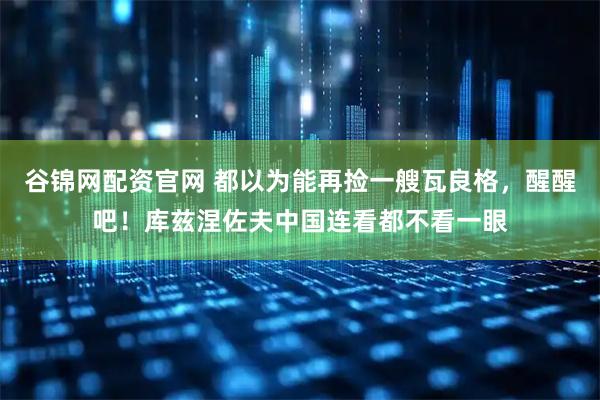 谷锦网配资官网 都以为能再捡一艘瓦良格，醒醒吧！库兹涅佐夫中国连看都不看一眼